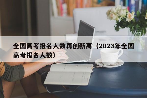 全國高考報名人數再創新高（2023年全國高考報名人數）