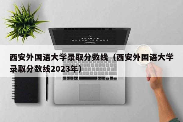 西安外國語大學錄取分數線（西安外國語大學錄取分數線2023年）