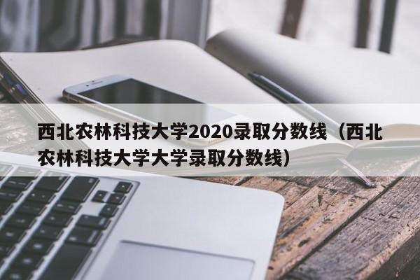 西北農林科技大學2020錄取分數線（西北農林科技大學大學錄取分數線）