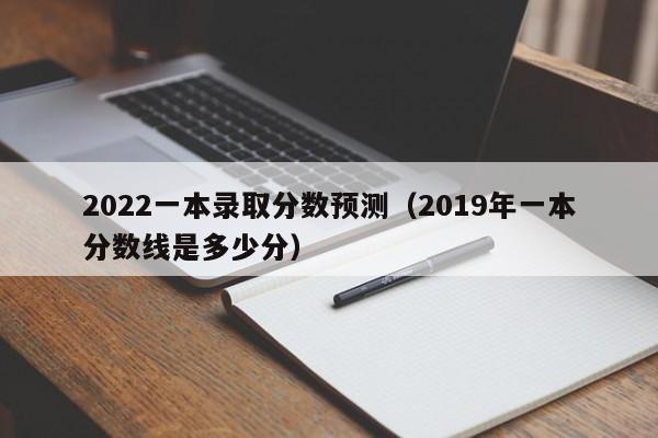 2022一本錄取分數預測（2019年一本分數線(xiàn)是多少分）