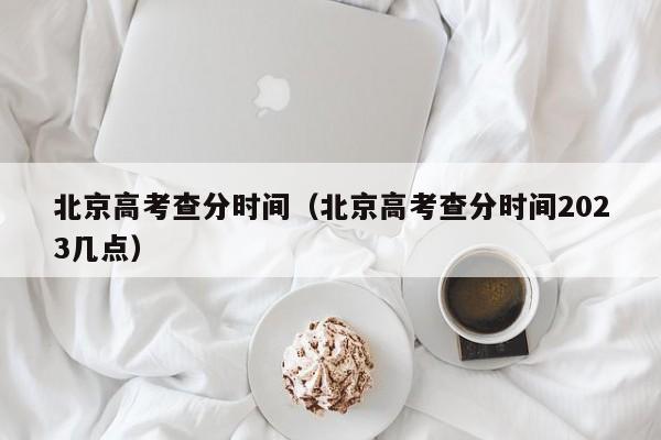 北京高考查分時間（北京高考查分時間2023幾點）