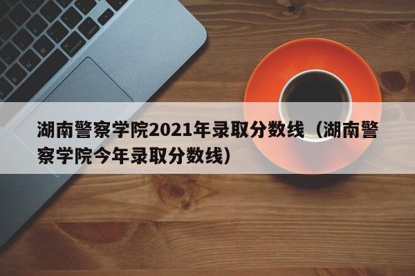 湖南警察學院2021年錄取分數線（湖南警察學院今年錄取分數線）