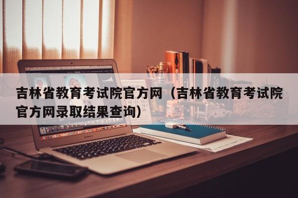 吉林省教育考試院官方網（吉林省教育考試院官方網錄取結果查詢）