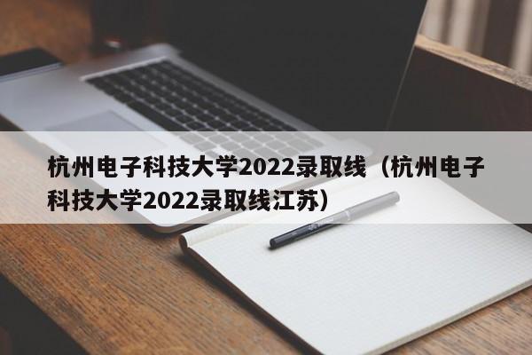 杭州電子科技大學(xué)2022錄取線(xiàn)（杭州電子科技大學(xué)2022錄取線(xiàn)江蘇）