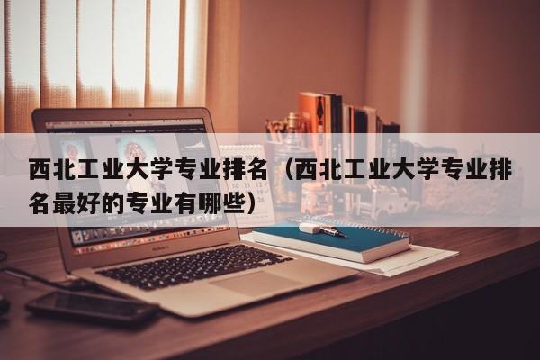 西北工業大學專業排名（西北工業大學專業排名最好的專業有哪些）