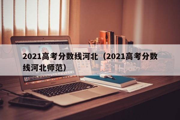 2021高考分數線(xiàn)河北（2021高考分數線(xiàn)河北師范）