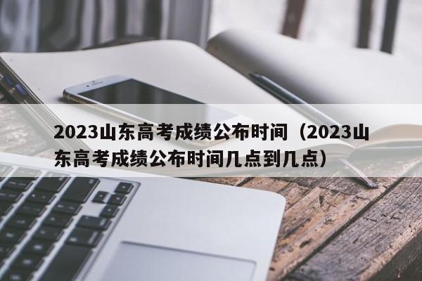 2023山東高考成績(jì)公布時(shí)間（2023山東高考成績(jì)公布時(shí)間幾點(diǎn)到幾點(diǎn)）