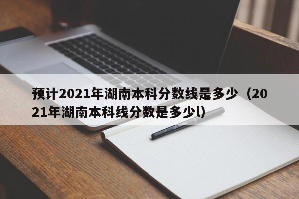 預計2021年湖南本科分數線是多少（2021年湖南本科線分數是多少l）