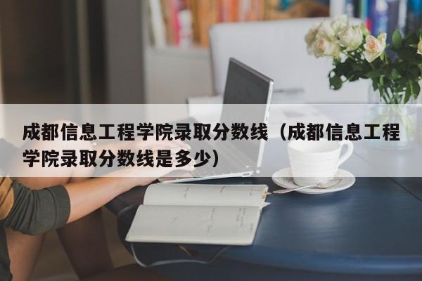 成都信息工程學院錄取分數線（成都信息工程學院錄取分數線是多少）