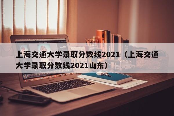 上海交通大學(xué)錄取分數線(xiàn)2021（上海交通大學(xué)錄取分數線(xiàn)2021山東）