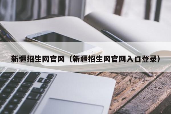 新疆招生網(wǎng)官網(wǎng)（新疆招生網(wǎng)官網(wǎng)入口登錄）