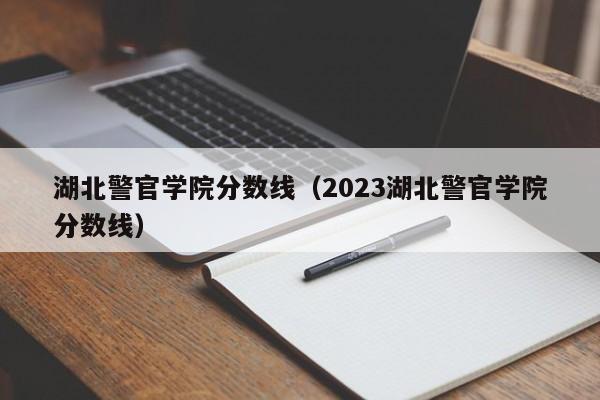 湖北警官學院分數線（2023湖北警官學院分數線）