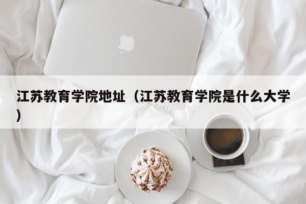 江蘇教育學院地址（江蘇教育學院是什么大學）