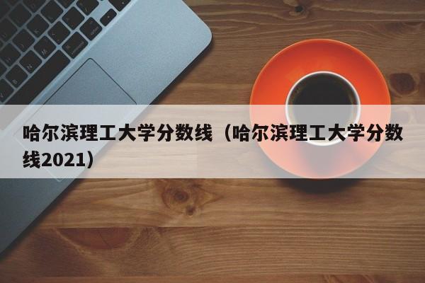 哈爾濱理工大學(xué)分數線(xiàn)（哈爾濱理工大學(xué)分數線(xiàn)2021）