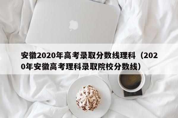 安徽2020年高考錄取分數線(xiàn)理科（2020年安徽高考理科錄取院校分數線(xiàn)）