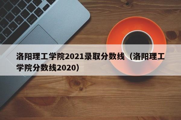 洛陽理工學院2021錄取分數線（洛陽理工學院分數線2020）