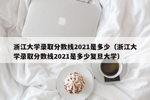 浙江大學錄取分數線2021是多少（浙江大學錄取分數線2021是多少復旦大學）