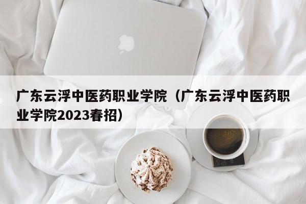 廣東云浮中醫藥職業學院（廣東云浮中醫藥職業學院2023春招）