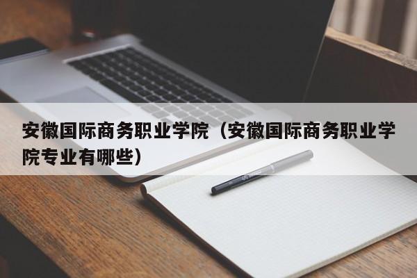 安徽國際商務職業學院（安徽國際商務職業學院專業有哪些）