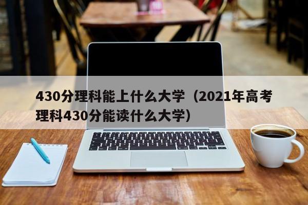 430分理科能上什么大學(xué)（2021年高考理科430分能讀什么大學(xué)）