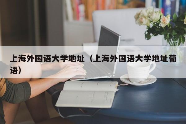 上海外國語大學地址（上海外國語大學地址葡語）