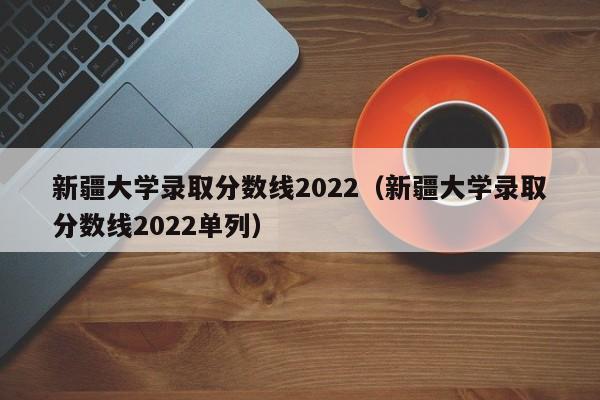 新疆大學錄取分數線2022（新疆大學錄取分數線2022單列）