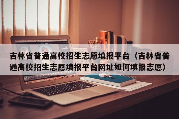 吉林省普通高校招生志愿填報平臺（吉林省普通高校招生志愿填報平臺網(wǎng)址如何填報志愿）