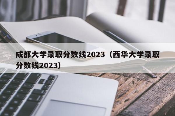 成都大學錄取分數線2023（西華大學錄取分數線2023）