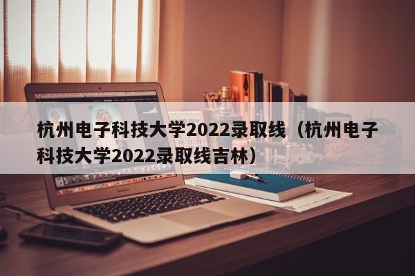 杭州電子科技大學2022錄取線（杭州電子科技大學2022錄取線吉林）