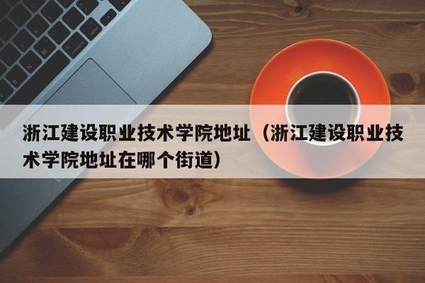 浙江建設職業技術學院地址（浙江建設職業技術學院地址在哪個街道）