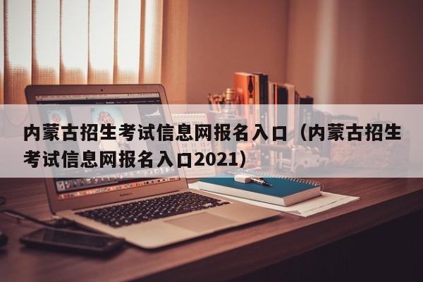 內蒙古招生考試信息網報名入口（內蒙古招生考試信息網報名入口2021）