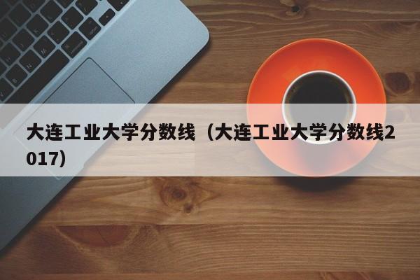 大連工業大學分數線（大連工業大學分數線2017）