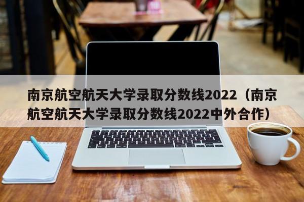 南京航空航天大學錄取分數線2022（南京航空航天大學錄取分數線2022中外合作）