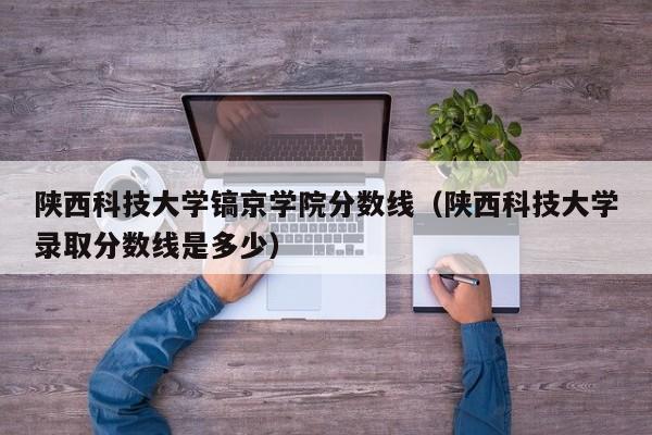 陜西科技大學鎬京學院分數線（陜西科技大學錄取分數線是多少）