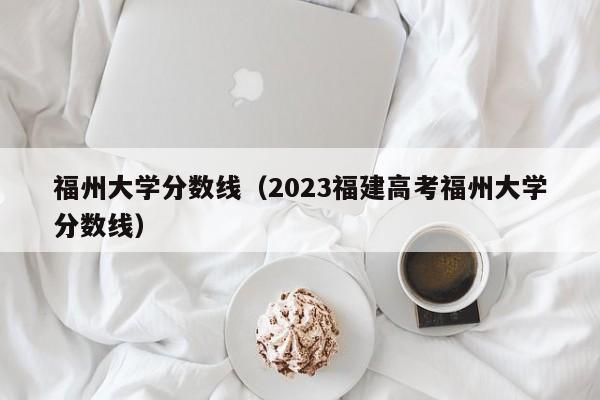 福州大學分數線（2023福建高考福州大學分數線）