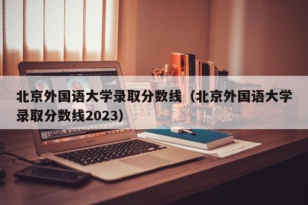 北京外國語大學錄取分數線（北京外國語大學錄取分數線2023）