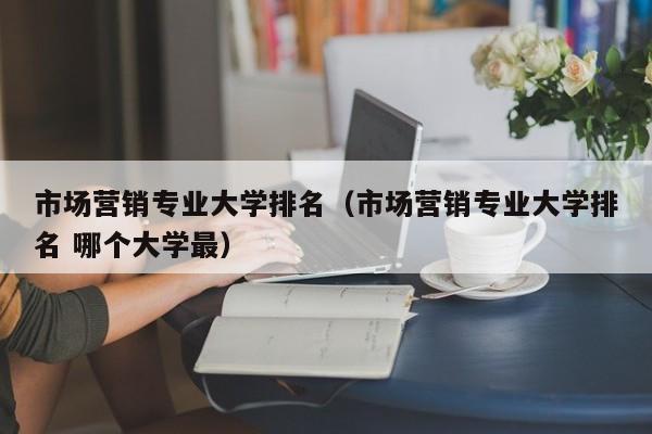 市場營銷專業大學排名（市場營銷專業大學排名 哪個大學最）