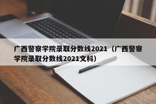 廣西警察學院錄取分數線2021（廣西警察學院錄取分數線2021文科）