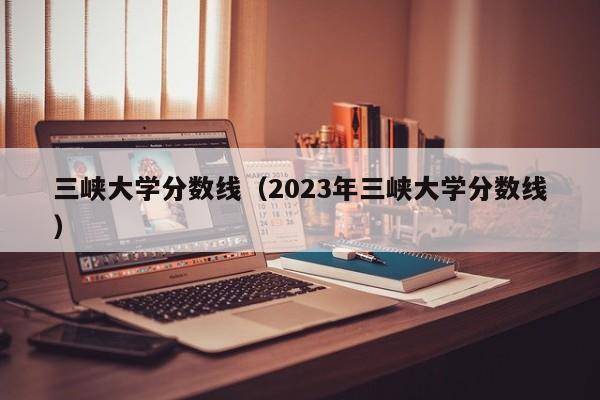 三峽大學分數線（2023年三峽大學分數線）