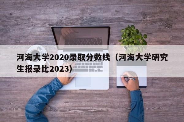 河海大學(xué)2020錄取分數線(xiàn)（河海大學(xué)研究生報錄比2023）