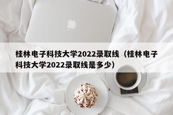 桂林電子科技大學2022錄取線（桂林電子科技大學2022錄取線是多少）