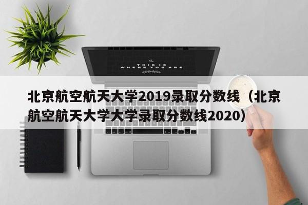 北京航空航天大學(xué)2019錄取分數線(xiàn)（北京航空航天大學(xué)大學(xué)錄取分數線(xiàn)2020）