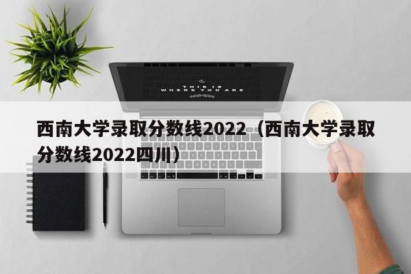 西南大學錄取分數線2022（西南大學錄取分數線2022四川）