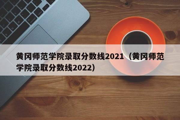 黃岡師范學院錄取分數線2021（黃岡師范學院錄取分數線2022）