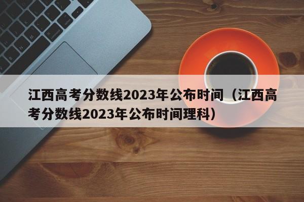 江西高考分數線2023年公布時間（江西高考分數線2023年公布時間理科）