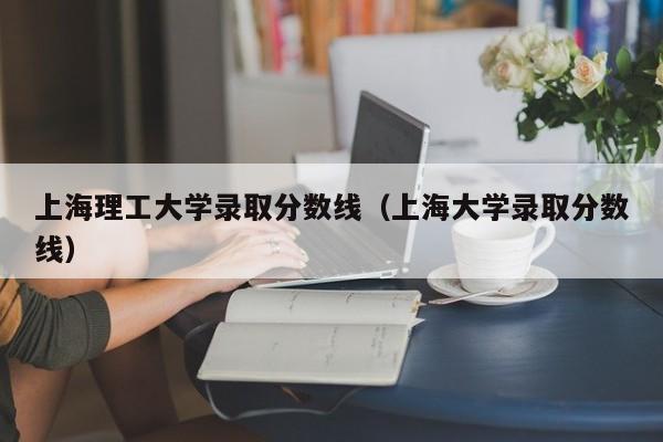 上海理工大學(xué)錄取分數線(xiàn)（上海大學(xué)錄取分數線(xiàn)）