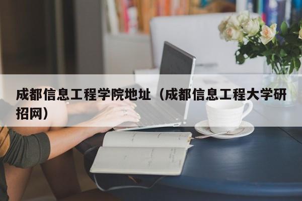 成都信息工程學(xué)院地址（成都信息工程大學(xué)研招網(wǎng)）