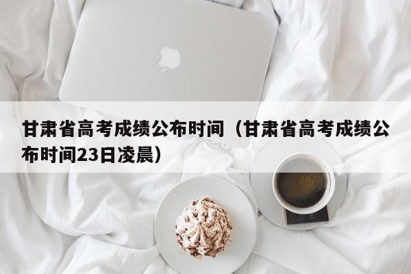 甘肅省高考成績公布時間（甘肅省高考成績公布時間23日凌晨）