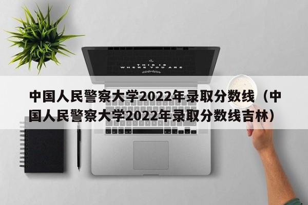 中國人民警察大學(xué)2022年錄取分數線(xiàn)（中國人民警察大學(xué)2022年錄取分數線(xiàn)吉林）