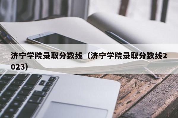 濟寧學院錄取分數線（濟寧學院錄取分數線2023）